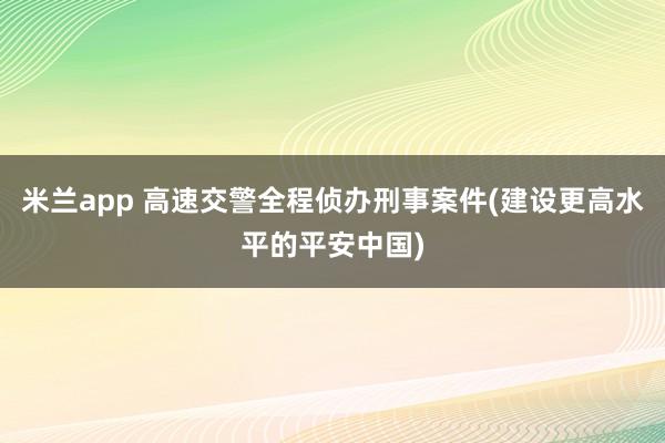 米兰app 高速交警全程侦办刑事案件(建设更高水平的平安中国)