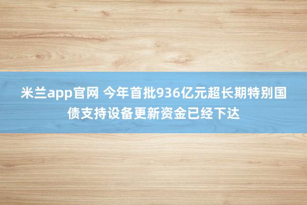 米兰app官网 今年首批936亿元超长期特别国债支持设备更新资金已经下达