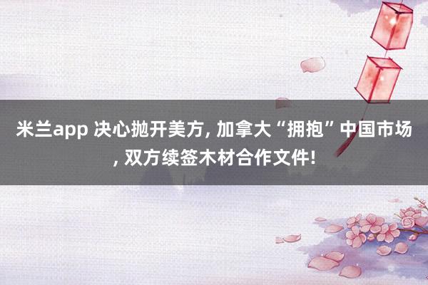 米兰app 决心抛开美方, 加拿大“拥抱”中国市场, 双方续签木材合作文件!
