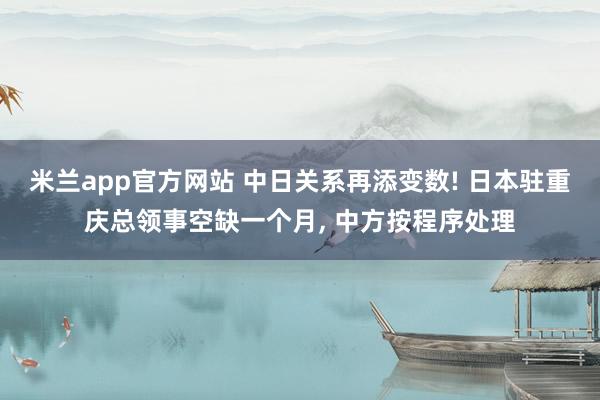 米兰app官方网站 中日关系再添变数! 日本驻重庆总领事空缺一个月, 中方按程序处理