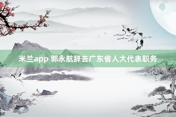 米兰app 郭永航辞去广东省人大代表职务