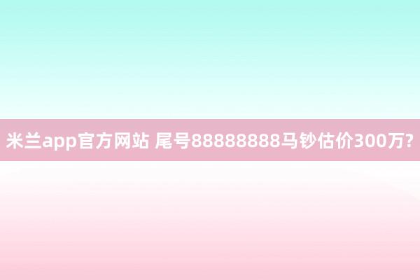 米兰app官方网站 尾号88888888马钞估价300万?