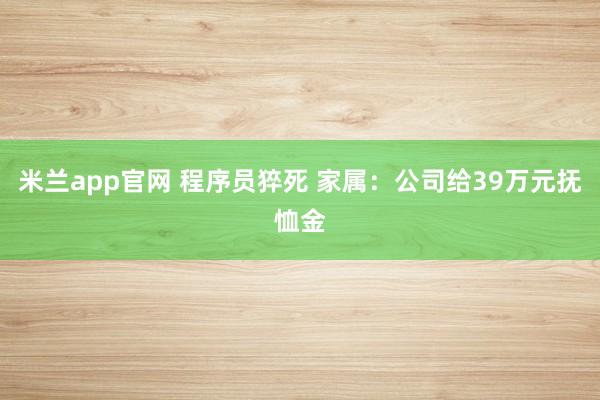 米兰app官网 程序员猝死 家属：公司给39万元抚恤金