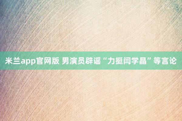 米兰app官网版 男演员辟谣“力挺闫学晶”等言论