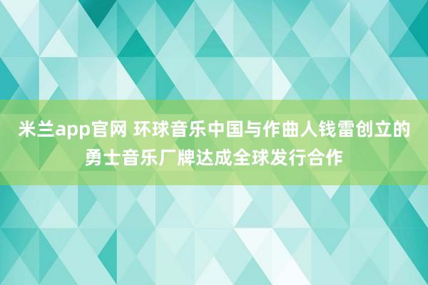 米兰app官网 环球音乐中国与作曲人钱雷创立的勇士音乐厂牌达成全球发行合作