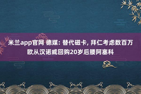 米兰app官网 德媒: 替代磁卡, 拜仁考虑数百万欧从汉诺威回购20岁后腰阿塞科