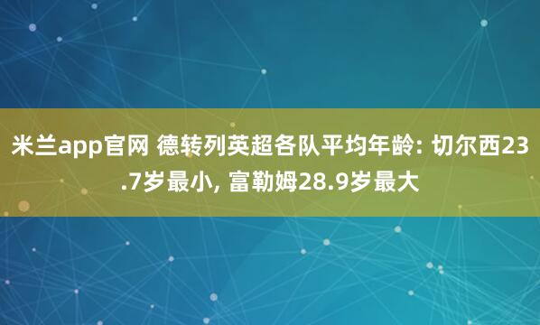 米兰app官网 德转列英超各队平均年龄: 切尔西23.7岁最小, 富勒姆28.9岁最大