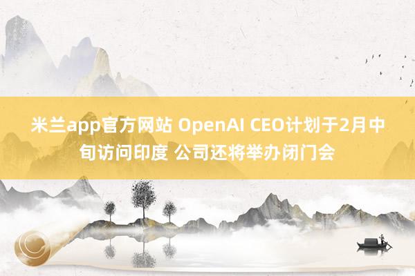 米兰app官方网站 OpenAI CEO计划于2月中旬访问印度 公司还将举办闭门会