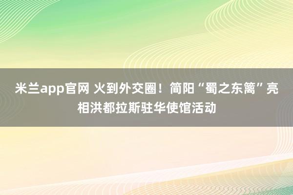 米兰app官网 火到外交圈！简阳“蜀之东篱”亮相洪都拉斯驻华使馆活动