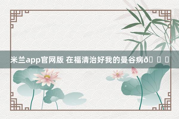 米兰app官网版 在福清治好我的曼谷病🌟