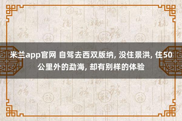 米兰app官网 自驾去西双版纳, 没住景洪, 住50公里外的勐海, 却有别样的体验