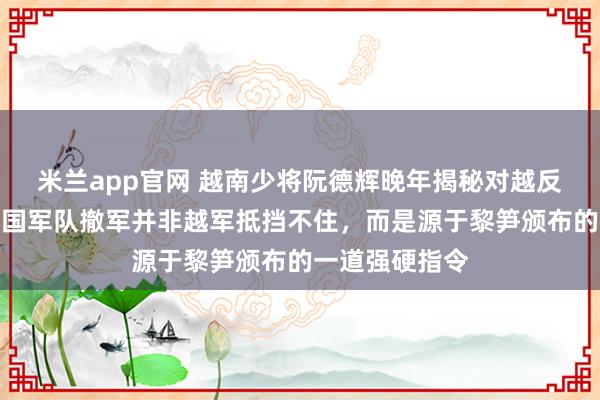 米兰app官网 越南少将阮德辉晚年揭秘对越反击战真相，中国军队撤军并非越军抵挡不住，而是源于黎笋颁布的一道强硬指令