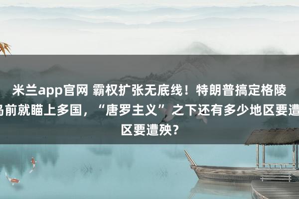 米兰app官网 霸权扩张无底线！特朗普搞定格陵兰岛前就瞄上多国，“唐罗主义” 之下还有多少地区要遭殃？
