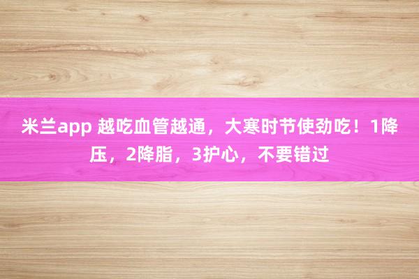 米兰app 越吃血管越通，大寒时节使劲吃！1降压，2降脂，3护心，不要错过