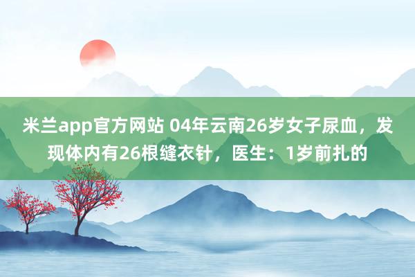 米兰app官方网站 04年云南26岁女子尿血，发现体内有26根缝衣针，医生：1岁前扎的
