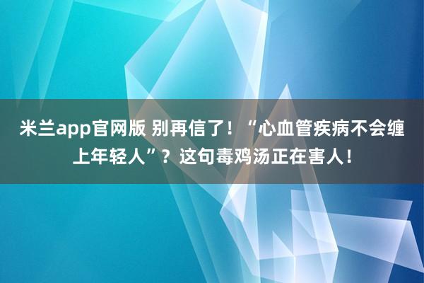 米兰app官网版 别再信了！“心血管疾病不会缠上年轻人”？这句毒鸡汤正在害人！