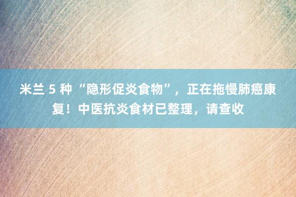 米兰 5 种 “隐形促炎食物”，正在拖慢肺癌康复！中医抗炎食材已整理，请查收