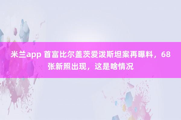 米兰app 首富比尔盖茨爱泼斯坦案再曝料，68张新照出现，这是啥情况