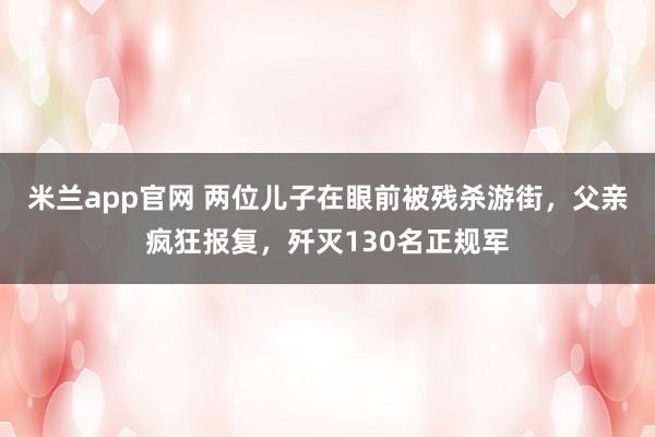 米兰app官网 两位儿子在眼前被残杀游街，父亲疯狂报复，歼灭130名正规军