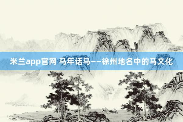 米兰app官网 马年话马——徐州地名中的马文化
