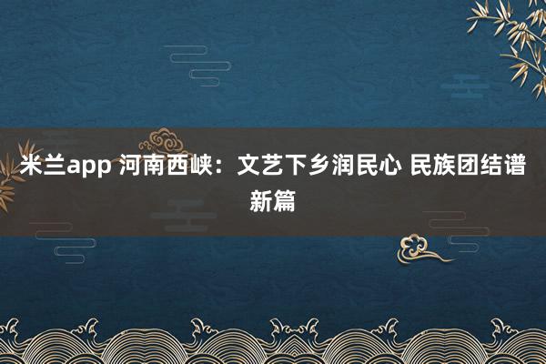 米兰app 河南西峡：文艺下乡润民心 民族团结谱新篇