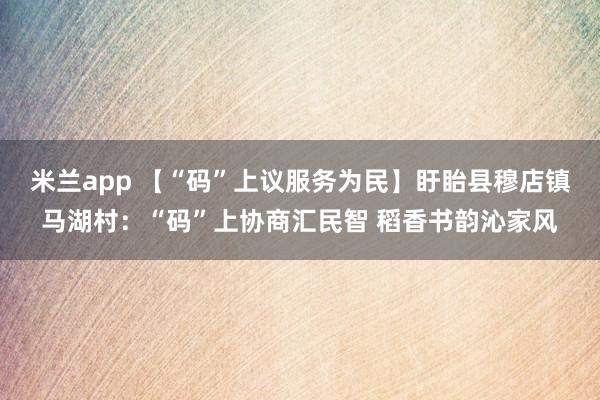 米兰app 【“码”上议服务为民】盱眙县穆店镇马湖村：“码”上协商汇民智 稻香书韵沁家风