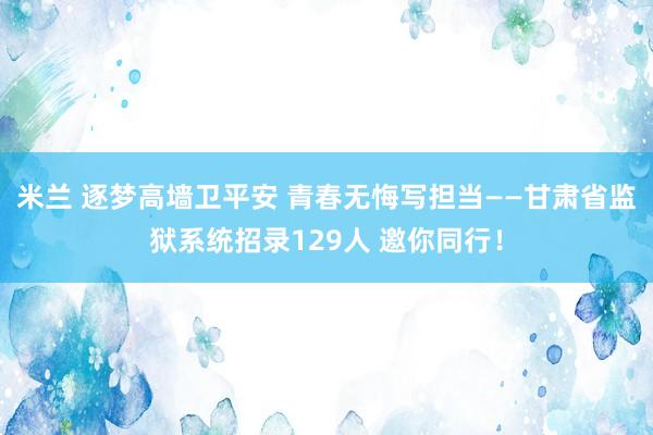 米兰 逐梦高墙卫平安 青春无悔写担当——甘肃省监狱系统招录129人 邀你同行！