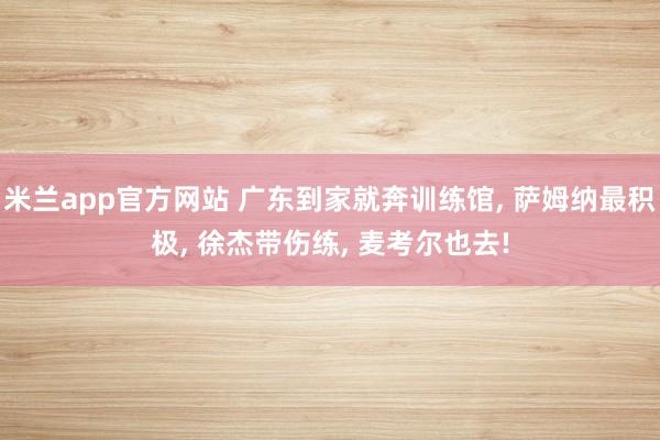 米兰app官方网站 广东到家就奔训练馆, 萨姆纳最积极, 徐杰带伤练, 麦考尔也去!