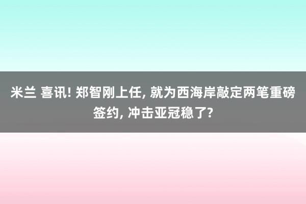 米兰 喜讯! 郑智刚上任, 就为西海岸敲定两笔重磅签约, 冲击亚冠稳了?