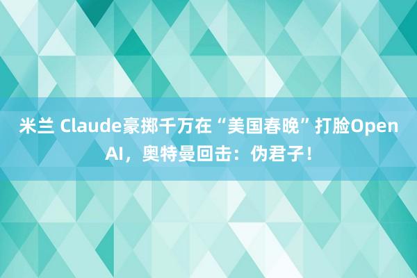 米兰 Claude豪掷千万在“美国春晚”打脸OpenAI，奥特曼回击：伪君子！