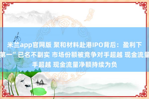 米兰app官网版 聚和材料赴港IPO背后：盈利下滑 宣称“全球第一”已名不副实 市场份额被竞争对手超越 现金流量净额持续为负