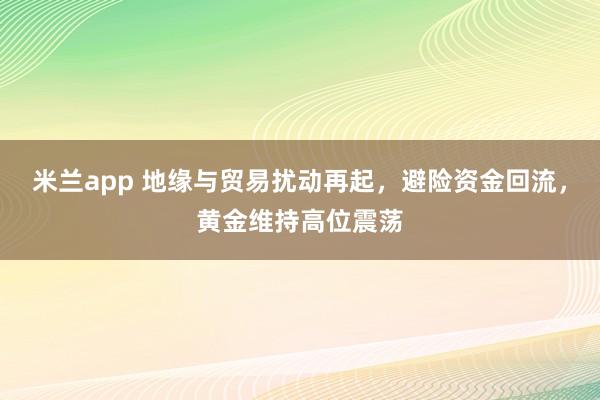 米兰app 地缘与贸易扰动再起，避险资金回流，黄金维持高位震荡