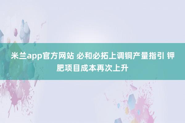 米兰app官方网站 必和必拓上调铜产量指引 钾肥项目成本再次上升