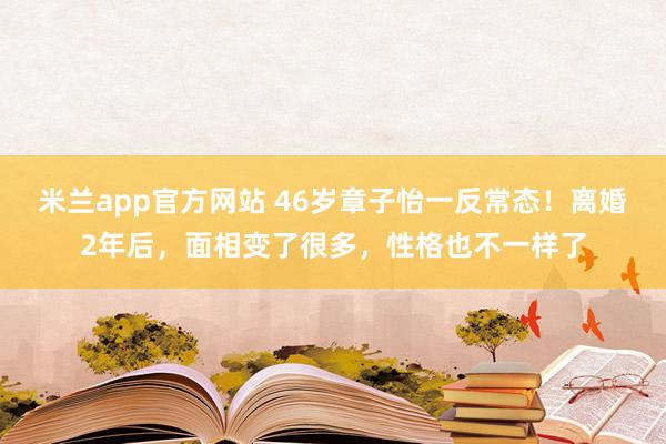 米兰app官方网站 46岁章子怡一反常态！离婚2年后，面相变了很多，性格也不一样了