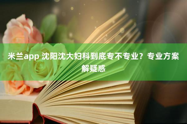 米兰app 沈阳沈大妇科到底专不专业?专业方案解疑惑