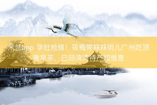 米兰app 孕肚抢镜！筱梅带箖箖玥儿广州吃顶奢早茶，已回湾湾待产超惬意