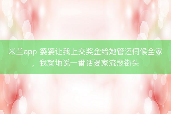 米兰app 婆婆让我上交奖金给她管还伺候全家，我就地说一番话婆家流寇街头