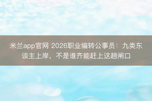 米兰app官网 2026职业编转公事员：九类东谈主上岸，不是谁齐能赶上这趟闸口