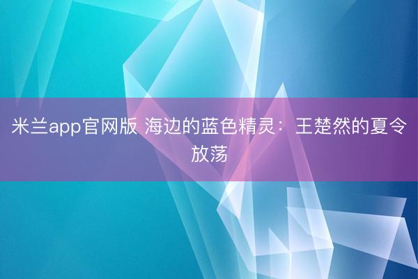 米兰app官网版 海边的蓝色精灵：王楚然的夏令放荡