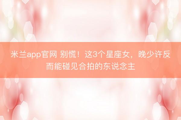 米兰app官网 别慌！这3个星座女，晚少许反而能碰见合拍的东说念主