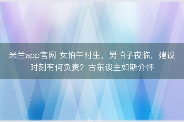 米兰app官网 女怕午时生,男怕子夜临,建设时刻有何负责?古东谈主如斯介怀