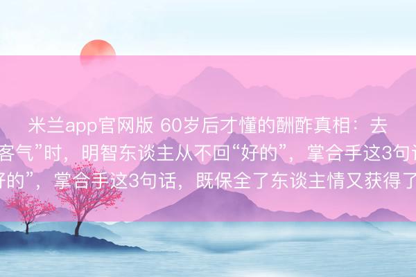 米兰app官网版 60岁后才懂的酬酢真相:去亲家作客,对方说“别客气”时,明智东谈主从不回“好的”,掌合手这3句话,既保全了东谈主情又获得了垂青