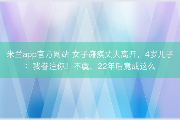 米兰app官方网站 女子瘫痪丈夫离开，4岁儿子：我眷注你！不虞，22年后竟成这么