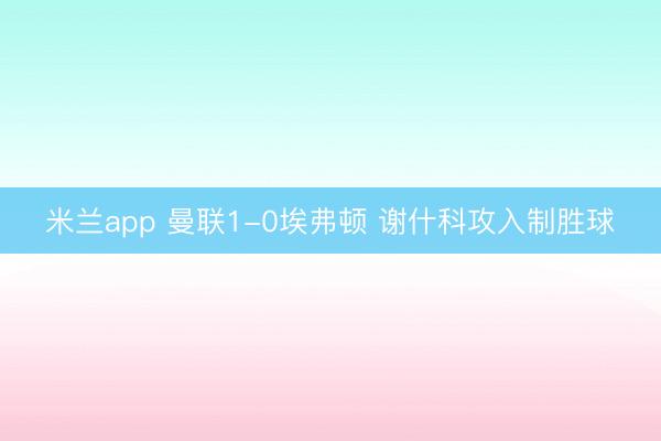 米兰app 曼联1-0埃弗顿 谢什科攻入制胜球