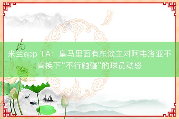 米兰app TA:皇马里面有东谈主对阿韦洛亚不肯换下“不行触碰”的球员动怒