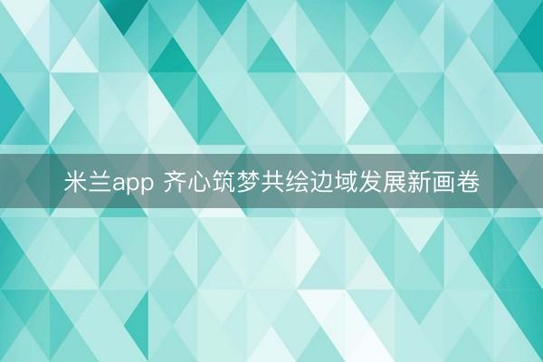 米兰app 齐心筑梦共绘边域发展新画卷