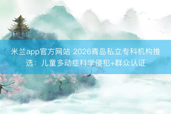 米兰app官方网站 2026青岛私立专科机构推选:儿童多动症科学侵犯+群众认证
