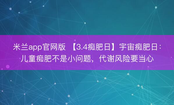 米兰app官网版 【3.4痴肥日】宇宙痴肥日：儿童痴肥不是小问题，代谢风险要当心