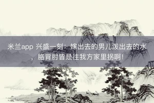 米兰app 兴盛一刻：嫁出去的男儿泼出去的水，胳背肘皆是往我方家里拐啊！